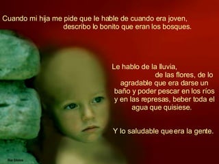 Cuando mi hija me pide que le hable de cuando era joven,  describo lo bonito que eran los bosques.   Le hablo de la lluvia,  de las flores, de lo agradable que era darse un baño y poder pescar en los ríos y en las represas, beber toda el agua que quisiese.   Y lo saludable que era la gente.  