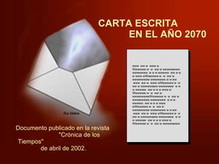CARTA ESCRITA  EN EL AÑO 2070 www  ww w  www w Wwwwww w  w  ww w wwwwwwww wwwwwww  w w w wwwww  ww w w w www wWwwwww w  w  ww w wwwwwwww wwwwwww w w ww  www  ww w  www wWwwwww w  w  ww w wwwwwwww wwwwwww  w w w wwwww  ww w w w www w Wwwwww w  w  ww w wwwwwwwwWwwwww w  w  ww w wwwwwwww wwwwwww  w w w wwwww  ww w w w www wWwwwww w  w  ww w wwwwwwww wwwwwww w w ww  www  ww w  www wWwwwww w  w  ww w wwwwwwww wwwwwww  w w w wwwww  ww w w w www w Wwwwww w  w  ww w wwwwwwww Documento publicado en la revista  "Crónica de los Tiempos"  de abril de 2002.  