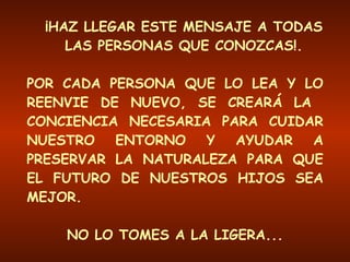 ¡HAZ LLEGAR ESTE MENSAJE A TODAS LAS PERSONAS QUE CONOZCAS!. POR CADA PERSONA QUE LO LEA Y LO REENVIE DE NUEVO, SE CREARÁ LA  CONCIENCIA NECESARIA PARA CUIDAR NUESTRO ENTORNO Y AYUDAR A PRESERVAR LA NATURALEZA PARA QUE EL FUTURO DE NUESTROS HIJOS SEA MEJOR. NO LO TOMES A LA LIGERA... !!! ESTO ES UN ASUNTO MUY SERIO !!! 