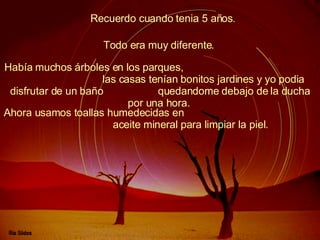 Recuerdo cuando tenia 5 años .  Había muchos árboles en los parques,  las casas tenían bonitos jardines y yo podia disfrutar de un baño  quedandome debajo de la ducha por una hora.   Todo era muy diferente.   Ahora usamos toallas humedecidas en  aceite mineral para limpiar la piel.   