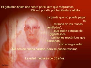 El gobierno hasta nos cobra por el aire que respiramos,  137 m3 por día por habitante y adulto.   La gente que no puede pagar  es retirada de las "zonas ventiladas",  que están dotadas de gigantescos  pulmones mecánicos que funcionan  con energía solar.   No son de buena calidad, pero se puede respirar.   La edad media es de 35 años.  