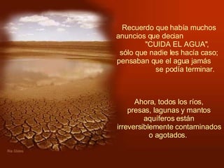 Recuerdo que había muchos anuncios que decian  "CUIDA EL AGUA",  sólo que nadie les hacía caso; pensaban que el agua jamás  se podía terminar.    Ahora, todos los ríos,  presas, lagunas y mantos aquíferos están irreversiblemente contaminados o agotados.  