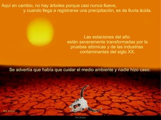 Aquí en cambio, no hay árboles porque casi nunca llueve,  y cuando llega a registrarse una precipitación, es de lluvia ácida.  Las estaciones del año  están severamente transformadas por la pruebas atómicas y de las industrias  contaminantes del siglo XX. Se advertía que había que cuidar el medio ambiente y nadie hizo caso.  
