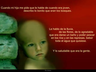 Cuando mi hija me pide que le hable de cuando era joven,  describo lo bonito que eran los bosques.  Le hablo de la lluvia,  de las flores, de lo agradable que era darse un baño y poder pescar en los ríos y en las represas, beber toda el agua que quisiese.  Y lo saludable que era la gente.  