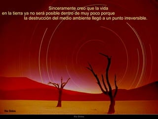Sinceramente creo que la vida  en la tierra ya no será posible dentro de muy poco porque  la destrucción del medio ambiente llegó a un punto irreversible.  