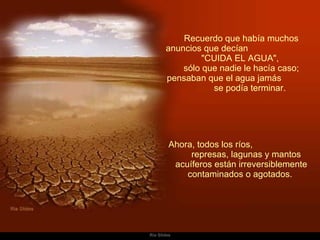 Recuerdo que había muchos anuncios que decían  "CUIDA EL AGUA",  sólo que nadie le hacía caso; pensaban que el agua jamás  se podía terminar.    Ahora, todos los ríos,  represas, lagunas y mantos acuíferos están irreversiblemente contaminados o agotados.  