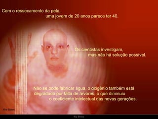 Com o ressecamento da pele,  uma jovem de 20 anos parece ter 40. Não se pode fabricar água, o oxigênio também está  degradado por falta de árvores, o que diminuiu  o coeficiente intelectual das novas gerações.   Os cientistas investigam,  mas não há solução possível. 