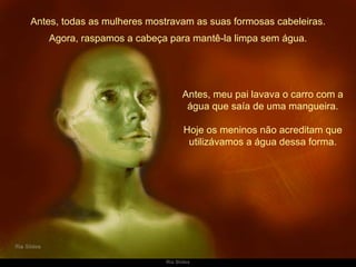 Antes, todas as mulheres mostravam as suas formosas cabeleiras. Antes, meu pai lavava o carro com a água que saía de uma mangueira. Hoje os meninos não acreditam que utilizávamos a água dessa forma. Agora, raspamos a cabeça para mantê-la limpa sem água. 