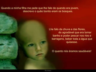 Quando a minha filha me pede que lhe fale de quando era jovem,  descrevo o quão bonito eram os bosques. Lhe falo da chuva e das flores,  do agradável que era tomar banho e poder pescar nos rios e barragens, beber toda a água que quisesse. O quanto nós éramos saudáveis!  