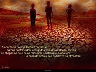   A aparência da população é horrorosa:  corpos desfalecidos, enrugados pela desidratação, cheios  de chagas na pele pelos raios ultravioletas que já não têm  a capa de ozônio que os filtrava na atmosfera. 