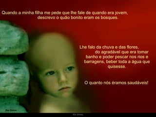 Quando a minha filha me pede que lhe fale de quando era jovem,  descrevo o quão bonito eram os bosques. Lhe falo da chuva e das flores,  do agradável que era tomar banho e poder pescar nos rios e barragens, beber toda a água que quisesse. O quanto nós éramos saudáveis!  