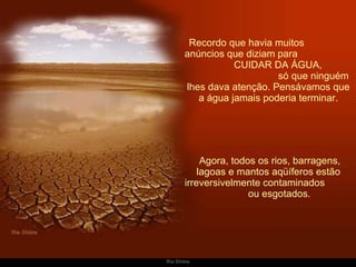 Recordo que havia muitos  anúncios que diziam para  CUIDAR DA ÁGUA,  só que ninguém lhes dava atenção. Pensávamos que a água jamais poderia terminar.   Agora, todos os rios, barragens, lagoas e mantos aqüíferos estão irreversivelmente contaminados  ou esgotados. 