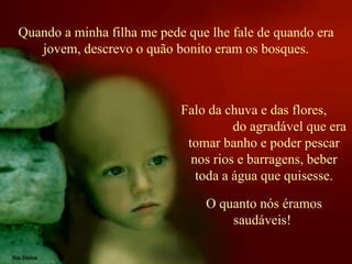 Quando a minha filha me pede que lhe fale de quando era jovem, descrevo o quão bonito eram os bosques. Falo da chuva e das flores,  do agradável que era tomar banho e poder pescar nos rios e barragens, beber toda a água que quisesse. O quanto nós éramos saudáveis!  