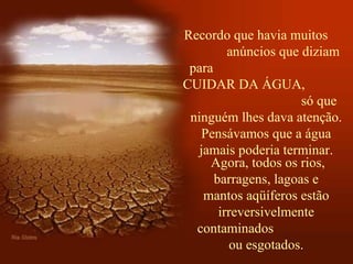 Recordo que havia muitos  anúncios que diziam para  CUIDAR DA ÁGUA,  só que ninguém lhes dava atenção. Pensávamos que a água jamais poderia terminar.   Agora, todos os rios, barragens, lagoas e mantos aqüíferos estão irreversivelmente contaminados  ou esgotados. 
