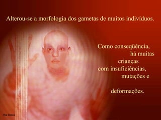 Alterou-se a morfologia dos gametas de muitos indivíduos.  Como conseqüência,  há muitas crianças com insuficiências,  mutações e  deformações.  