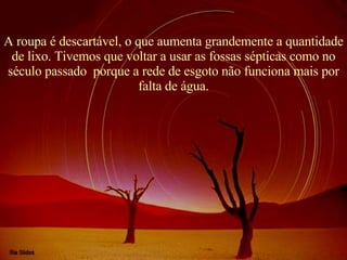 A roupa é descartável, o que aumenta grandemente a quantidade de lixo. Tivemos que voltar a usar as fossas sépticas como no século passado  porque a rede de esgoto não funciona mais por falta de água. 