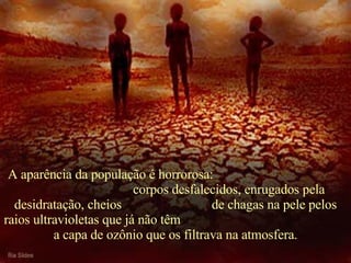   A aparência da população é horrorosa:  corpos desfalecidos, enrugados pela desidratação, cheios  de chagas na pele pelos raios ultravioletas que já não têm  a capa de ozônio que os filtrava na atmosfera. 