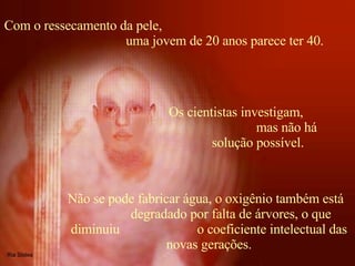 Com o ressecamento da pele,  uma jovem de 20 anos parece ter 40. Não se pode fabricar água, o oxigênio também está  degradado por falta de árvores, o que diminuiu  o coeficiente intelectual das novas gerações.   Os cientistas investigam,  mas não há solução possível. 