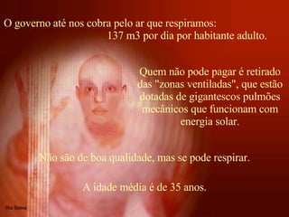 O governo até nos cobra pelo ar que respiramos:  137 m3 por dia por habitante adulto.  Quem não pode pagar é retirado das "zonas ventiladas", que estão dotadas de gigantescos pulmões mecânicos que funcionam com energia solar. Não são de boa qualidade, mas se pode respirar. A idade média é de 35 anos. 