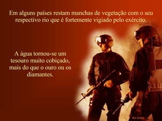 Em alguns países restam manchas de vegetação com o seu respectivo rio que é fortemente vigiado pelo exército. A água tornou-se um tesouro muito cobiçado, mais do que o ouro ou os diamantes. 