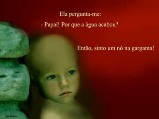 Ela pergunta-me: Então, sinto um nó na garganta!  - Papai! Por que a água acabou? 