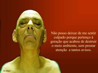 Não posso deixar de me sentir culpado porque pertenço à geração que acabou de destruir o meio ambiente, sem prestar atenção  a tantos avisos. 