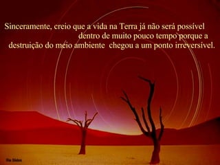 Sinceramente, creio que a vida na Terra já não será possível  dentro de muito pouco tempo porque a destruição do meio ambiente  chegou a um ponto irreversível. 