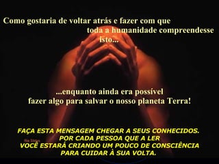 Como gostaria de voltar atrás e fazer com que  toda a humanidade compreendesse isto...  ...enquanto ainda era possível fazer algo para salvar o nosso planeta Terra! FAÇA ESTA MENSAGEM CHEGAR A SEUS CONHECIDOS.  POR CADA PESSOA QUE A LER VOCÊ ESTARÁ CRIANDO UM POUCO DE CONSCIÊNCIA  PARA CUIDAR À SUA VOLTA.   