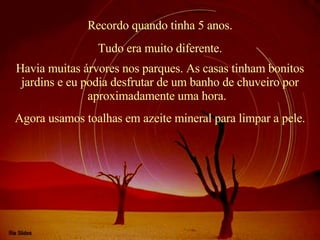 Recordo quando tinha 5 anos. Havia muitas árvores nos parques. As casas tinham bonitos jardins e eu podia desfrutar de um banho de chuveiro por aproximadamente uma hora.   Tudo era muito diferente. Agora usamos toalhas em azeite mineral para limpar a pele. 