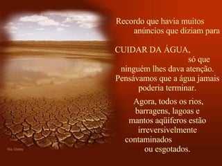 Recordo que havia muitos  anúncios que diziam para  CUIDAR DA ÁGUA,  só que ninguém lhes dava atenção. Pensávamos que a água jamais poderia terminar.   Agora, todos os rios, barragens, lagoas e mantos aqüíferos estão irreversivelmente contaminados  ou esgotados. 
