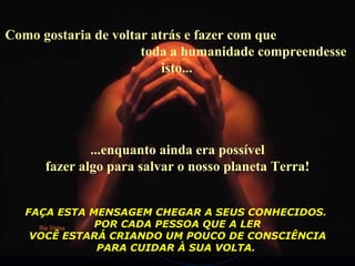 Como gostaria de voltar atrás e fazer com que  toda a humanidade compreendesse isto...  ...enquanto ainda era possível fazer algo para salvar o nosso planeta Terra! FAÇA ESTA MENSAGEM CHEGAR A SEUS CONHECIDOS.  POR CADA PESSOA QUE A LER VOCÊ ESTARÁ CRIANDO UM POUCO DE CONSCIÊNCIA  PARA CUIDAR À SUA VOLTA.   