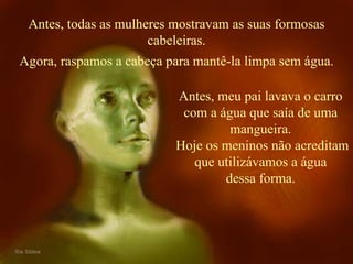 Antes, todas as mulheres mostravam as suas formosas cabeleiras. Antes, meu pai lavava o carro com a água que saía de uma mangueira. Hoje os meninos não acreditam que utilizávamos a água dessa forma. Agora, raspamos a cabeça para mantê-la limpa sem água. 