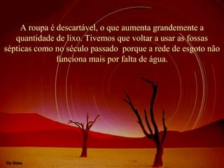 A roupa é descartável, o que aumenta grandemente a 
quantidade de lixo. Tivemos que voltar a usar as fossas 
sépticas como no século passado porque a rede de esgoto não 
funciona mais por falta de água. 
 
