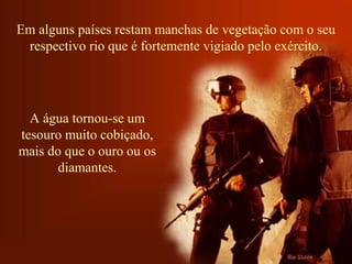 Em alguns países restam manchas de vegetação com o seu 
respectivo rio que é fortemente vigiado pelo exército. 
A água tornou-se um 
tesouro muito cobiçado, 
mais do que o ouro ou os 
diamantes. 
 
