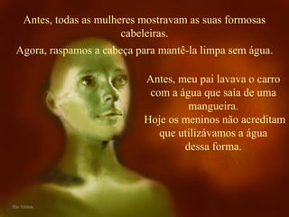 Antes, todas as mulheres mostravam as suas formosas 
cabeleiras. 
Agora, raspamos a cabeça para mantê-la limpa sem água. 
Antes, meu pai lavava o carro 
com a água que saía de uma 
mangueira. 
Hoje os meninos não acreditam 
que utilizávamos a água 
dessa forma. 
 