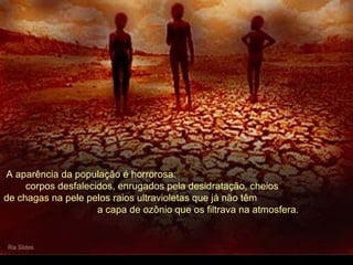 A aparência da população é horrorosa:
corpos desfalecidos, enrugados pela desidratação, cheios
de chagas na pele pelos raios ultravioletas que já não têm
a capa de ozônio que os filtrava na atmosfera.
 
