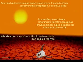 Aqui não há árvores porque quase nunca chove. E quando chega
a ocorrer uma precipitação, é de chuva ácida.
As estações do ano foram
severamente transformadas pelas
provas atômicas e pela poluição das
indústria do século XX.
Advertiam que era preciso cuidar do meio ambiente,
mas ninguém fez caso.
 