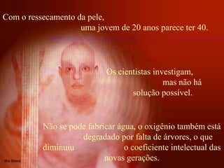 Com o ressecamento da pele,
uma jovem de 20 anos parece ter 40.
Não se pode fabricar água, o oxigênio também está
degradado por falta de árvores, o que
diminuiu o coeficiente intelectual das
novas gerações.
Os cientistas investigam,
mas não há
solução possível.
 