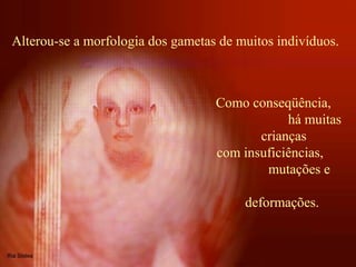 Alterou-se a morfologia dos gametas de muitos indivíduos.
Como conseqüência,
há muitas
crianças
com insuficiências,
mutações e
deformações.
 