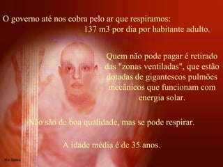 O governo até nos cobra pelo ar que respiramos:
137 m3 por dia por habitante adulto.
Quem não pode pagar é retirado
das "zonas ventiladas", que estão
dotadas de gigantescos pulmões
mecânicos que funcionam com
energia solar.
Não são de boa qualidade, mas se pode respirar.
A idade média é de 35 anos.
 