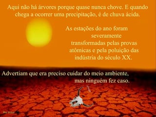 Aqui não há árvores porque quase nunca chove. E quando
chega a ocorrer uma precipitação, é de chuva ácida.
As estações do ano foram
severamente
transformadas pelas provas
atômicas e pela poluição das
indústria do século XX.
Advertiam que era preciso cuidar do meio ambiente,
mas ninguém fez caso.
 