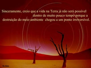 Sinceramente, creio que a vida na Terra já não será possível
dentro de muito pouco tempo porque a
destruição do meio ambiente chegou a um ponto irreversível.
 