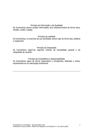 Princípio da Informação e da Qualidade
Os funcionários devem prestar informações e/ou esclarecimentos de forma clara,
simples, cortês e rápida.


                               Princípio da Lealdade
Os funcionários, no exercício da sua actividade, devem agir de forma leal, solidária
e cooperante.


                         Princípio da Integridade
Os funcionários regem-se segundo critérios de honestidade pessoal e de
integridade de carácter.


                 Princípio da Competência e Responsabilidade
Os funcionários agem de forma responsável e competente, dedicada e crítica,
empenhando-se na valorização profissional.




Processado por computador – http://www.dgrn.mj.pt/                                      2
Publicada em anexo ao BRN – Boletim dos Registos e do Notariado nº 7 de Julho de 2002
 