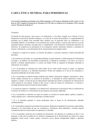 CARTA ÉTICA MUNDIAL PARA PERIODISTAS
[La Carta Ética Mundial para Periodistas de la FIP fue adoptada en el 30º Congreso Mundial de la FIP en Túnez el 12 de
junio de 2019. Completa la Declaración de Principios de la FIP sobre la Conducta de los Periodistas (1954), conocida
como la "Declaración de Burdeos”]
Preámbulo:
El derecho de toda persona a tener acceso a la información y a las ideas, recogido en el Artículo 19 de la
Declaración Universal de Derechos Humanos, es la base de la misión del periodista. La responsabilidad del
periodista con el público tiene prioridad sobre cualquier otra, en particular hacia sus empleadores y las
autoridades públicas. El periodismo es una profesión que requiere tiempo y recursos para ejercerse así como
seguridad material, elementos esenciales para su independencia. Esta declaración internacional especifica las
directrices de conducta de los periodistas en la investigación, edición, transmisión, difusión y comentario de
noticias e información, y en la descripción de los acontecimientos por cualquier medio.
1. Respetar la verdad de los hechos y el derecho del público a conocerla constituye el deber primordial del
periodista.
2. De acuerdo con este deber, el o la periodista defenderá, en todo momento, el doble principio de la libertad de
investigar y de publicar con honestidad la información, la libertad de comentario y de crítica, así como el
derecho a comentar equitativamente y a criticar con lealtad. Él/ella se asegurará de distinguir claramente la
información de la opinión.
3. El o la periodista no informará sino sobre hechos de los cuales él/ella conozca el origen, no suprimirá
informaciones esenciales y no falsificará documentos. Él/ella será cuidadoso en el uso de los comentarios y
documentos publicados en las redes sociales.
4. El o la periodista no utilizará métodos desleales para obtener información, imágenes, documentos o datos.
Él/ella siempre informará de su condición de periodista y se abstendrá de utilizar grabaciones ocultas de
imágenes y sonidos, a menos de que sea objetivamente imposible para él/ella la recopilación de información de
interés general de otra manera. Exigirá el libre acceso a todas las fuentes de información y el derecho a
investigar libremente todos los hechos de interés público.
5. La noción de urgencia o inmediatez en la difusión de la información no prevalecerá sobre la verificación de
los hechos, las fuentes y/o el ofrecimiento de una respuesta a las personas implicadas.
6. El o la periodista se esforzará, con todos los medios, en rectificar de manera rápida, explícita, completa y
visible cualquier error o información publicada y revelada inexacta.
7. El o la periodista guardará el secreto profesional sobre la fuente de las informaciones obtenidas
confidencialmente.
8. El o la periodista respetará la privacidad de las personas. Respetará la dignidad de las personas representadas,
informará a los entrevistados de que sus comentarios y documentos serán publicados y mostrará especial
consideración hacia los entrevistados sin experiencia y vulnerable.
9. El o la periodista velará por que la difusión de información o de opiniones no contribuya al odio o a los
prejuicios y hará todo lo posible por no facilitar la propagación de la discriminación por motivos de origen
geográfico, social, racial o étnico, género, orientación sexual, idioma, discapacidad, religión y opiniones
políticas.
 