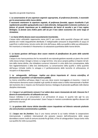 riguardo una grande importanza.

6. La conservazione di una copertura vegetale appropriata, di preferenza forestale, è essenziale
per la conservazione delle risorse idriche.
È necessario mantenere la copertura vegetale, di preferenza forestale, oppure ricostituirla il più
rapidamente possibile ogniqualvolta essa è stata distrutta. Salvaguardare la foresta costituisce un
fattore di grande importanza per la stabilizzazione dei bacini di raccolta e per il loro regime
idrologico. Le foreste sono d'altra parte utili sia per il loro valore economico che come luogo di
ricreazione.

7. Le risorse idriche devono essere accuratamente inventariate.
L'acqua dolce utilizzabile rappresenta meno dell'1 per cento della quantità d'acqua del nostro
pianeta ed è molto inegualmente distribuita. È indispensabile conoscere le disponibilità di acqua di
superficie e sotterranea, tenuto conto del ciclo dell'acqua, della sua qualità e della sua utilizzazione.
Per inventario si intenderà il rilevamento e la valutazione quantitativa delle risorse idriche.


8. La buona gestione dell'acqua deve essere materia di pianificazione da parte delle autorità
competenti.
L'acqua è una risorsa preziosa che ha necessità di una razionale gestione secondo un piano che concili
nello stesso tempo i bisogni a breve e a lungo termine. Una vera e propria politica si impone nel set-
tore delle risorse idriche, che richiedono numerosi interventi in vista della loro conservazione, della
loro regolamentazione e della loro distribuzione. La conservazione della qualità e della quantità
dell'acqua richiede inoltre lo sviluppo e il perfezionamento delle tecniche di utilizzazione, di
recupero e di depurazione.

9. La salvaguardia dell'acqua implica uno sforzo importante di ricerca scientifica, di
formazione di specialisti e di informazione pubblica.
La ricerca scientifica sull'acqua, dopo il suo uso, deve essere incoraggiata al massimo. I mezzi di
informazione dovranno essere ampliati e gli scambi di notizie estesi a livello internazionale e facilitati
dal momento che si impone una formazione tecnica e biologica di personale qualificato nelle diverse
discipline interessate.

10. L'acqua è un patrimonio comune il cui valore deve essere riconosciuto da tutti. Ciascuno ha il
dovere di economizzarla e di utilizzarla con cura.
Ciascun individuo è un consumatore e un uti-lizzatore di acqua. In quanto tale egli ha una
responsabilità verso gli altri consumatori. Usare l'acqua in maniera sconsiderata significa abusare del
patrimonio naturale.

11. La gestione delle risorse idriche dovrebbe essere inquadrata nel bilancio naturale piuttosto
che entro frontiere amministrative e politiche.

12. L'acqua non ha frontiere. Essa è una risorsa comune la cui tutela richiede la cooperazione
internazionale. I problemi internazionali che possono nascere dall'utilizzazione delle acque
dovrebbero essere risolti di comune accordo fra gli Stati, al fine di salvaguardare l'acqua tanto nella
sua qualità che nella sua quantità.
 