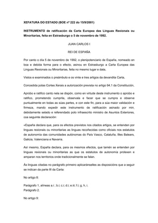 XEFATURA DO ESTADO (BOE nº 222 do 15/9/2001)

INSTRUMENTO de ratificación da Carta Europea das Linguas Rexionais ou
Minoritarias, feita en Estrasburgo o 5 de novembro de 1992.

                                          JUAN CARLOS I

                                          REI DE ESPAÑA

Por canto o día 5 de novembro de 1992, o plenipotenciario de España, nomeado en
boa e debida forma para o efecto, asinou en Estrasburgo a Carta Europea das
Linguas Rexionais ou Minoritarias, feita no mesmo lugar e data,

Vistos e examinados o preámbulo e os vinte e tres artigos da devandita Carta,

Concedida polas Cortes Xerais a autorización prevista no artigo 94.1 da Constitución,

Aprobo e ratifico canto nela se dispón, como en virtude deste instrumento o aprobo e
ratifico, prometendo cumprila, observala e facer que se cumpra e observe
puntualmente en todas as súas partes, e con este fin, para a súa maior validación e
firmeza, mando expedir este instrumento de ratificación asinado por min,
debidamente selado e referendado polo infraescrito ministro de Asuntos Exteriores,
coa seguinte declaración:

«España declara que, para os efectos previstos nos citados artigos, se entenden por
linguas rexionais ou minoritarias as linguas recoñecidas como oficiais nos estatutos
de autonomía das comunidades autónomas do País Vasco, Cataluña, Illes Balears,
Galicia, Valenciana e Navarra.

Así mesmo, España declara, para os mesmos efectos, que tamén se entenden por
linguas rexionais ou minoritarias as que os estatutos de autonomía protexen e
amparan nos territorios onde tradicionalmente se falan.

Ás linguas citadas no parágrafo primeiro aplicaránselles as disposicións que a seguir
se indican da parte III da Carta:

No artigo 8:

Parágrafo 1, alíneas a.i ; b.i; c.i; d.i; e.iii; f.i; g, h, i.
Parágrafo 2.

No artigo 9:
 