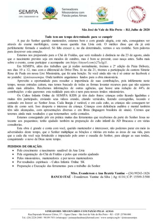 SEMEADORES MISSIONÁRIOS COM PAIXÃO PELAS ALMAS
Rua Deputado Menezes Côrtes, 57 – Águas Claras – São José do Vale do Rio Preto – RJ – CEP: 25780-000
Tel.: (24) 2224-2448 / 98189-7431 (whatsapp) / paixaopelasalmas@hotmail.com / www.semipa.org.br / @missaosemipa
São José do Vale do Rio Preto – RJ, Julho de 2020
Tudo tem um tempo determinado para se cumprir
A paz do Senhor querido mantenedor, estamos bem e com grande alegria, este mês, conseguimos ver
através do exame morfológico, como nossa querida Ana Lívia está. O médico disse que ela já está
perfeitamente formada e saudável. Só falta crescer e, no dia determinado, vermos o seu rostinho. Sem palavras
para descrever esta emoção.
Estamos nos preparando para o Chá de Fraldas, que será realizado à distância no dia 23 de agosto, ainda
que o nascimento previsto seja em meados de outubro, mas é bom se prevenir, caso nasça antes. Saiba mais
sobre o evento, como participar e acompanhe em https://tinyurl.com/y27u3gj3.
Em SEMIPA, além dos trabalhos que já realizo normalmente, tivemos a 2ª edição da Pizza Delivery,
nos dias 10 a 12, mas com o diferencial do Drive-Thru. Já no dia 21, tivemos a participação da cantora Simone
Rosa de Paula em nossa Live Missionária, que foi uma benção. Se você ainda não viu é só entrar no facebook e
no youtube: @missaosemipa. Onde também angariamos fundos para a obra missionária.
Aproveito a oportunidade para ressaltar a importância de suas contribuições, pois infelizmente neste
tempo, nossas entradas caíram, mas temos buscado de todas as formas levantar recursos para que não sejamos
ainda mais afetados. Recebemos informações de outras agências, que houve uma redução de 44% de
contribuições e não queremos esta realidade para nós e nem para nossos irmãos missionários.
Os Cultos Infantis Online de SEMIPA KIDS já têm dado frutos: crianças estão ficando ligadinhas e
muitas têm participado, enviando seus vídeos orando, citando versículos, fazendo coreografias, tocando e
cantando em louvor ao Senhor Jesus. Cada liturgia é variável, e em cada culto, as crianças não conseguem ter
idéia de como será. Isso desperta o interesse da criança. Crianças com deficiência auditiva e mental também
têm sido alcançadas, com apresentações diversas e em libras (linguagem brasileira de sinais). Cremos que
teremos ainda mais resultados e que testemunhos serão contados.
Estamos conseguindo pôr em prática muitas das ferramentas que recebemos da parte do Senhor Jesus no
tocante aos pequeninos; tenho ajudado também na preparação do culto infantil da AD Brucussu e em várias
consultorias.
Esta obra é grande e conta com você, querido mantenedor e intercessor, não podemos parar em meio às
adversidades deste tempo, que o Senhor multiplique as bênçãos e vitórias em todas as áreas de sua vida, para
que a cada dia você seja fortalecido e impactado pelo amor e ousadia do Senhor, para alargar as suas tendas,
conquistando o novo de Deus neste tempo.
PEDIDOS DE ORAÇÃO:
 Pelo crescimento e nascimento saudável de Ana Lívia
 Pela organização do Chá de Fraldas e pelos que estarão ajudando
 Pelos missionários, mantenedores e por novos mantenedores
 Por resultados espirituais - Cultos Infantis Online SK
 Preparação e Execução das ferramentas para o trabalho do Senhor
Miss. Evanderson e Ana Beatriz Vantine - (24) 99243-1826
BANCO ITAÚ - Evanderson Vantine da Silva | Ag: 6116 | C/P: 15589-3/500
 