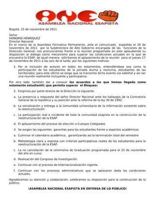 Bogotá, 15 de noviembre de 2011

Señor
HONORIO HENRIQUEZ
Director Nacional
En el marco de la Asamblea Formativa Permanente, ante el comunicado expedido el 10 de
noviembre de 2011 por la Subdirectora de Alto Gobierno encargada de las funciones de la
Dirección General; nos pronunciamos frente a la reunión programada en este aplaudiendo su
disposición al diálogo como mecanismo para superar las condiciones actuales en la que se
encuentra la ESAP; de igual manera solicitamos el aplazamiento de la reunión para el jueves 17
de noviembre de 2011 a las seis de la tarde, por los siguientes motivos:

   1. Por la inclusión de actores en todos los estamentos, entendiéndose eso como la
      participación de los estudiantes de la jornada diurna y nocturna, estudiantes de las
      territoriales; para este último se exige que se transmita dicho evento vía satelital y así ser
      una reunión realmente incluyente y participativa.

Por otro lado, también dar a conocer los acuerdos a los que hemos llegado como
estamento estudiantil; que permita superar el Bloqueo:

   2. Exigimos por parte directa de la Dirección lo siguiente:

   a. La presencia y respuesta del señor Director Nacional ante los hallazgos de la Contraloría
      General de la república y su posición ante la reforma de la ley 30 de 1992.

   b. La socialización y entrega a la comunidad universitaria de la información existente sobre
      la reestructuración

   c. La participación real e incidente de toda la comunidad esapista en la construcción de la
      reestructuración de la ESAP

   d. El aplazamiento del proceso de elección a Cuerpos Colegiados

   3. Se exigen las siguientes garantías para los estudiantes frente a aspectos académicos:

   a. Culminar el calendario académico, garantizando así la terminación total del semestre

   b. Metodología clara y expresa con criterios participativos reales de los estudiantes para la
      reestructuración de la ESAP.

   c. La no cancelación de la ceremonia de Graduación programada para el 25 de noviembre
      del año en curso.

   d. Realización del Congreso de Investigación.

   e. Continuar con el proceso de Internacionalización vigente.

   f. Continuar con los procesos administrativos que se aplazaron dada las condiciones
      actuales.

Agradecemos su atención y colaboración, celebramos su disposición para la construcción de lo
público.

             ¡ASAMBLEA NACIONAL ESAPISTA EN DEFENSA DE LO PÚBLICO!
 