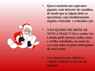 Quero também um aspirador   gigante, com detector de canalhas, de modo que se algum deles se aproximar, seja imediatamente sugado, triturado  e reduzido a pó.  NÃO QUERO ME DEPILAR NUNCA MAIS !!! Ou o senhor faz a moda pedir pernas, axilas, buço e virilha cabeludas, ou suma de vez com todos os pelos indesejados de meu corpo.  Um chocolate que elimine a celulite e hidrate a pele ao ser ingerido. 