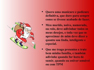 Quero uma manicure e pedicure definitiva, que dure para sempre como se tivesse acabado de fazer.  Meu marido, noivo, namorado, ou rolo, deve adivinhar todos os meus desejos, e toda vez que se aproximar de mim deve dizer o quanto sou linda, inteligente e especial.  Que me traga presentes e trate bem minha família, e também adivinhe quando for hora de sumir, quando eu estiver sensível ou com TPM 